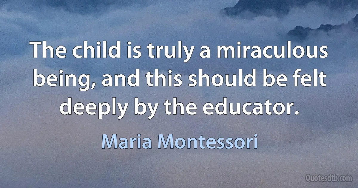 The child is truly a miraculous being, and this should be felt deeply by the educator. (Maria Montessori)