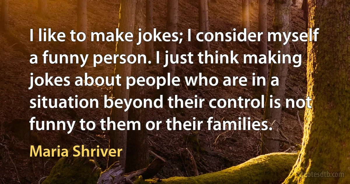 I like to make jokes; I consider myself a funny person. I just think making jokes about people who are in a situation beyond their control is not funny to them or their families. (Maria Shriver)