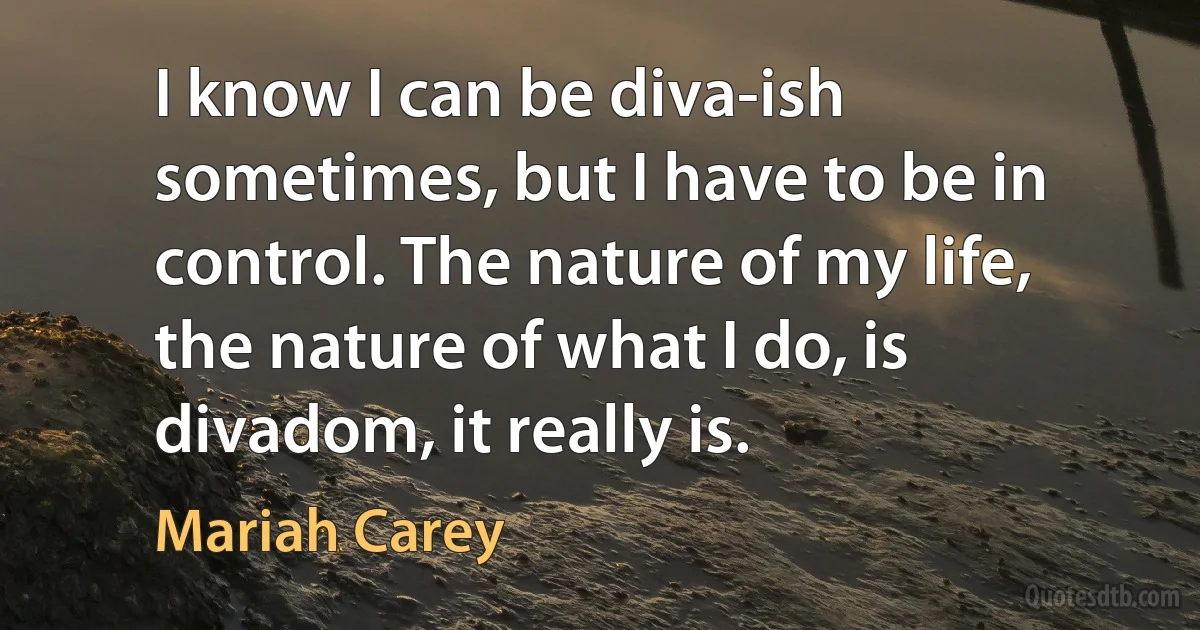 I know I can be diva-ish sometimes, but I have to be in control. The nature of my life, the nature of what I do, is divadom, it really is. (Mariah Carey)