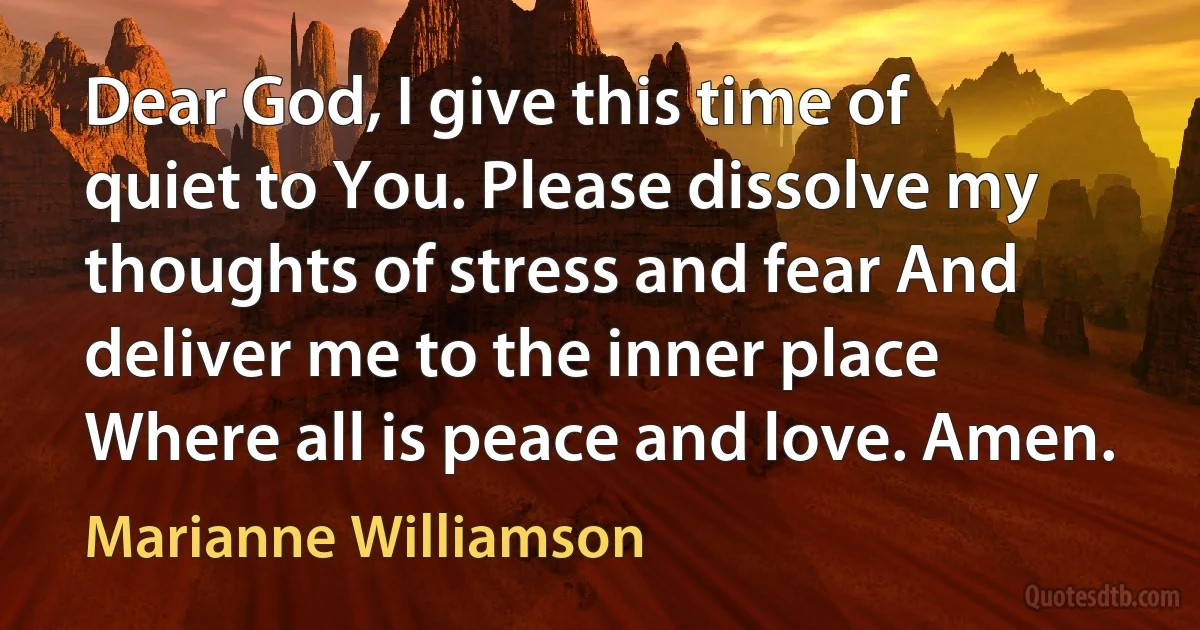 Dear God, I give this time of quiet to You. Please dissolve my thoughts of stress and fear And deliver me to the inner place Where all is peace and love. Amen. (Marianne Williamson)