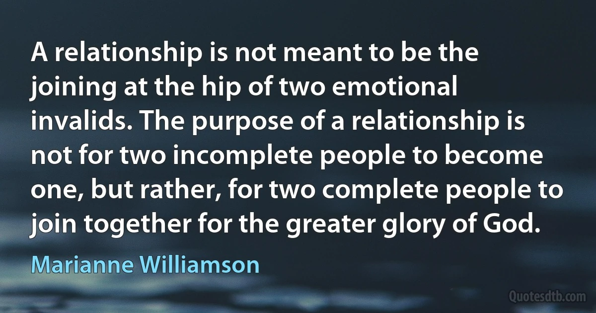 A relationship is not meant to be the joining at the hip of two emotional invalids. The purpose of a relationship is not for two incomplete people to become one, but rather, for two complete people to join together for the greater glory of God. (Marianne Williamson)