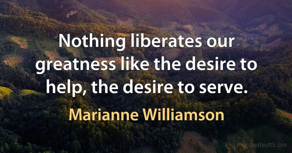 Nothing liberates our greatness like the desire to help, the desire to serve. (Marianne Williamson)