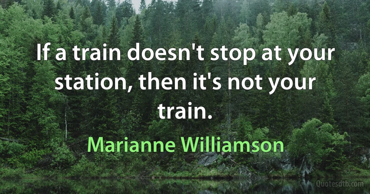 If a train doesn't stop at your station, then it's not your train. (Marianne Williamson)