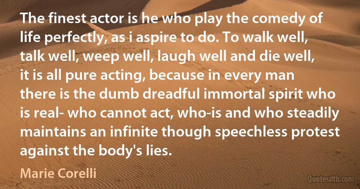 The finest actor is he who play the comedy of life perfectly, as i aspire to do. To walk well, talk well, weep well, laugh well and die well, it is all pure acting, because in every man there is the dumb dreadful immortal spirit who is real- who cannot act, who-is and who steadily maintains an infinite though speechless protest against the body's lies. (Marie Corelli)