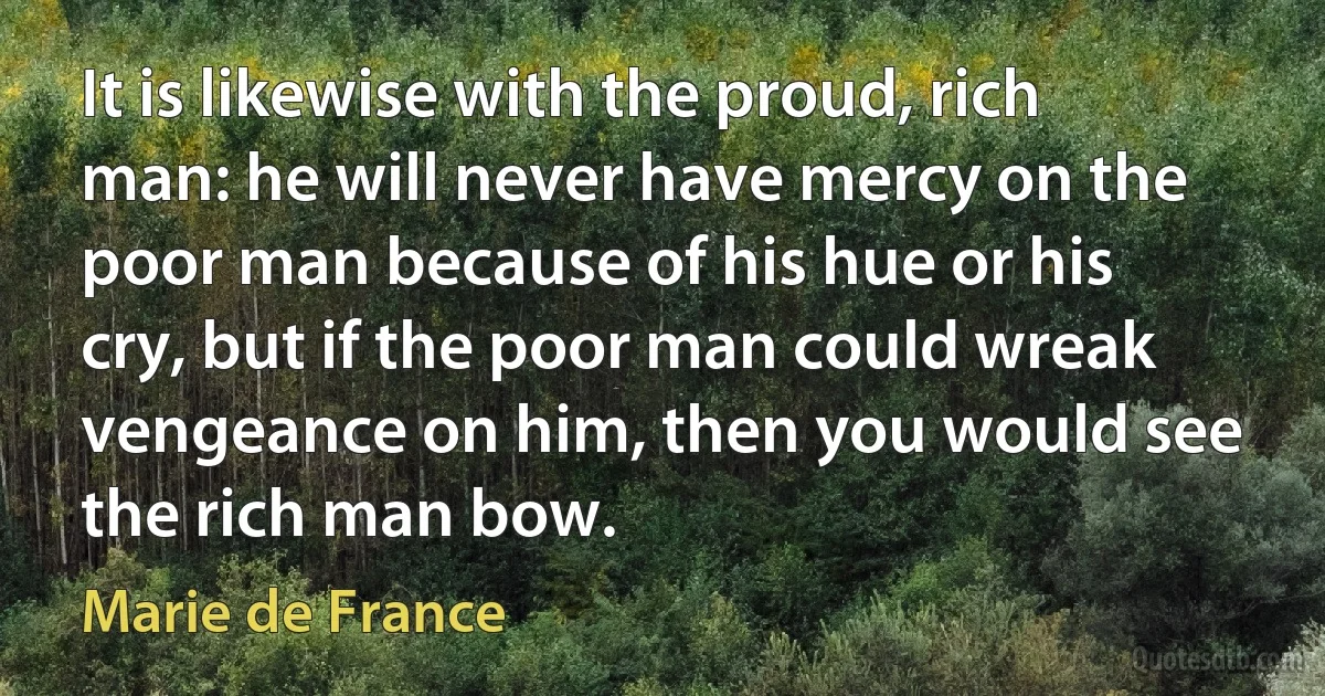 It is likewise with the proud, rich man: he will never have mercy on the poor man because of his hue or his cry, but if the poor man could wreak vengeance on him, then you would see the rich man bow. (Marie de France)