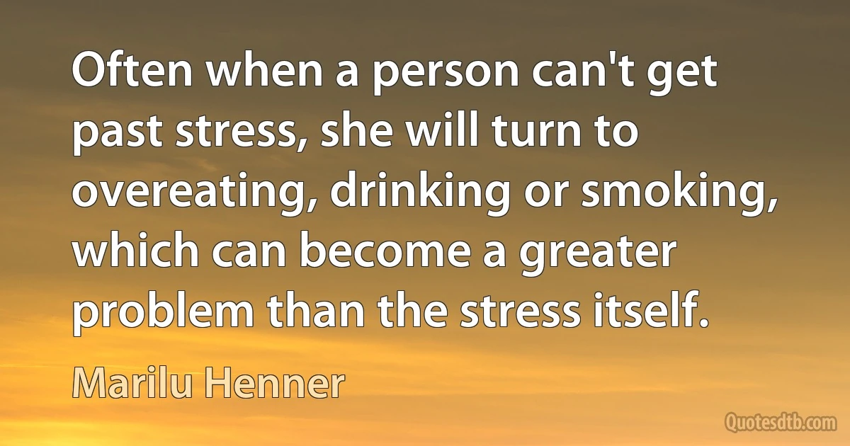 Often when a person can't get past stress, she will turn to overeating, drinking or smoking, which can become a greater problem than the stress itself. (Marilu Henner)