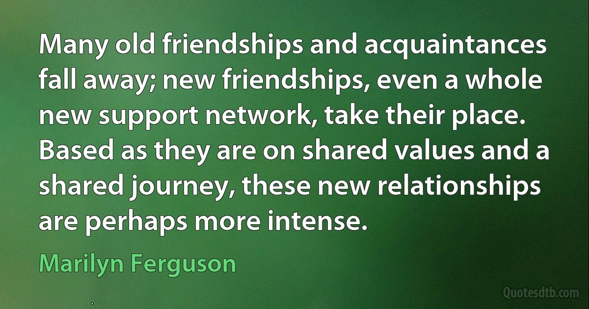 Many old friendships and acquaintances fall away; new friendships, even a whole new support network, take their place. Based as they are on shared values and a shared journey, these new relationships are perhaps more intense. (Marilyn Ferguson)