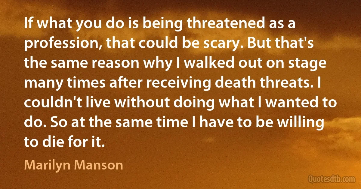 If what you do is being threatened as a profession, that could be scary. But that's the same reason why I walked out on stage many times after receiving death threats. I couldn't live without doing what I wanted to do. So at the same time I have to be willing to die for it. (Marilyn Manson)