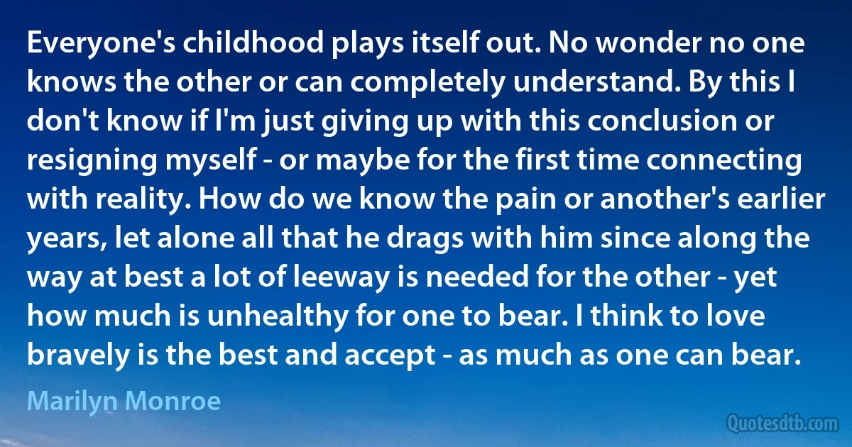 Everyone's childhood plays itself out. No wonder no one knows the other or can completely understand. By this I don't know if I'm just giving up with this conclusion or resigning myself - or maybe for the first time connecting with reality. How do we know the pain or another's earlier years, let alone all that he drags with him since along the way at best a lot of leeway is needed for the other - yet how much is unhealthy for one to bear. I think to love bravely is the best and accept - as much as one can bear. (Marilyn Monroe)