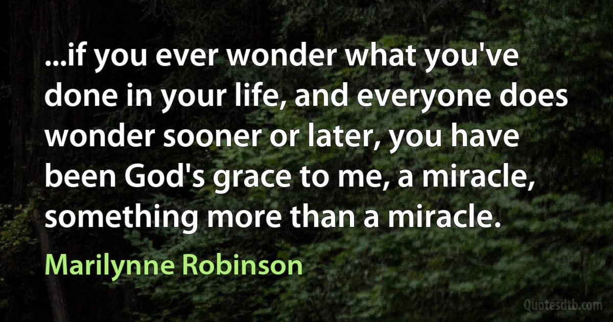 ...if you ever wonder what you've done in your life, and everyone does wonder sooner or later, you have been God's grace to me, a miracle, something more than a miracle. (Marilynne Robinson)