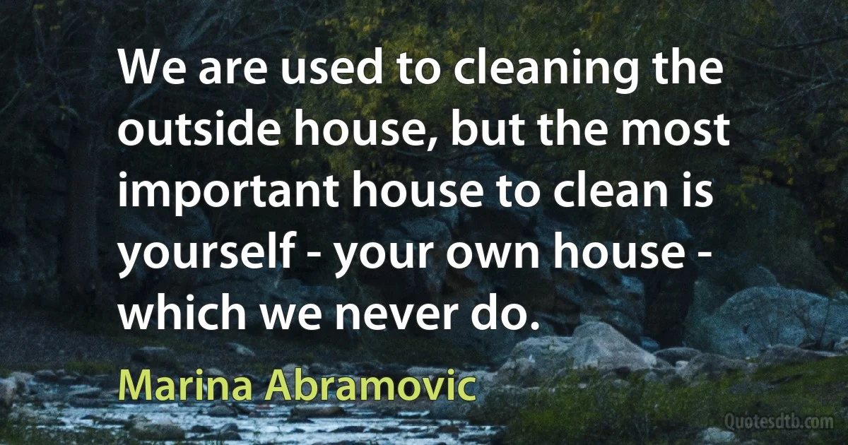 We are used to cleaning the outside house, but the most important house to clean is yourself - your own house - which we never do. (Marina Abramovic)