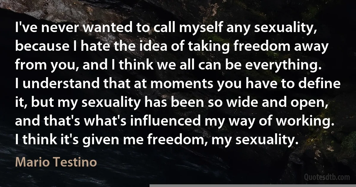 I've never wanted to call myself any sexuality, because I hate the idea of taking freedom away from you, and I think we all can be everything. I understand that at moments you have to define it, but my sexuality has been so wide and open, and that's what's influenced my way of working. I think it's given me freedom, my sexuality. (Mario Testino)