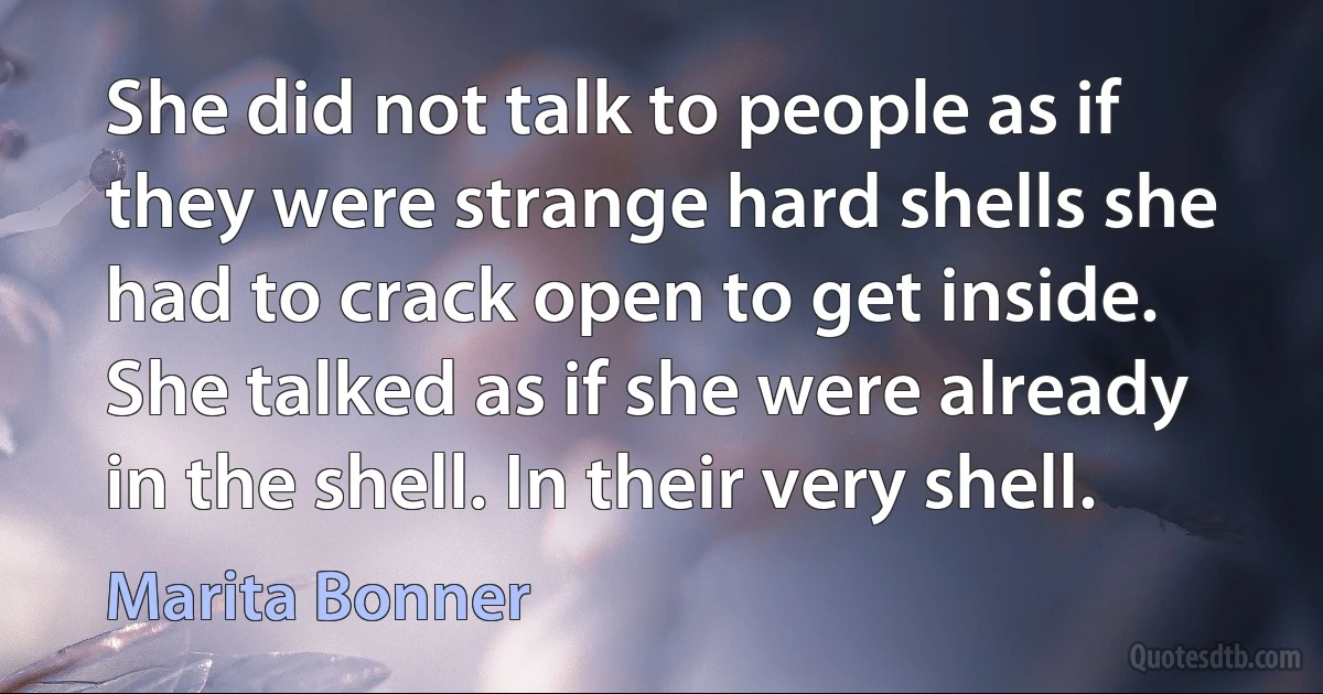 She did not talk to people as if they were strange hard shells she had to crack open to get inside. She talked as if she were already in the shell. In their very shell. (Marita Bonner)