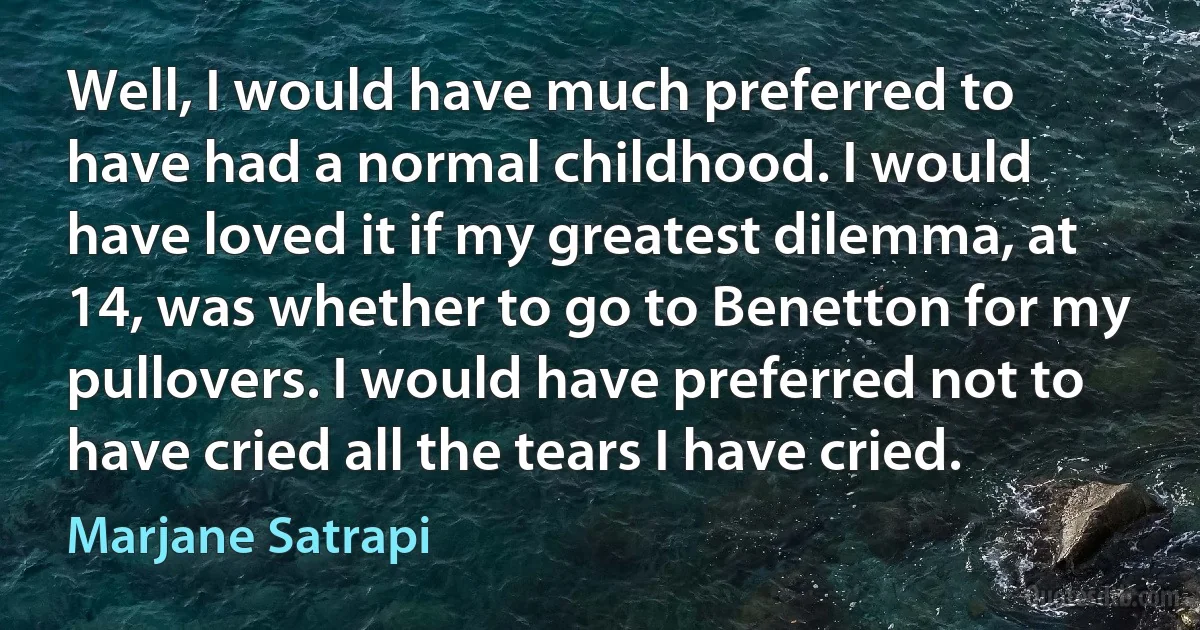 Well, I would have much preferred to have had a normal childhood. I would have loved it if my greatest dilemma, at 14, was whether to go to Benetton for my pullovers. I would have preferred not to have cried all the tears I have cried. (Marjane Satrapi)