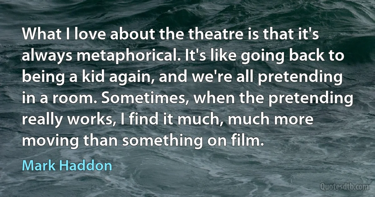 What I love about the theatre is that it's always metaphorical. It's like going back to being a kid again, and we're all pretending in a room. Sometimes, when the pretending really works, I find it much, much more moving than something on film. (Mark Haddon)