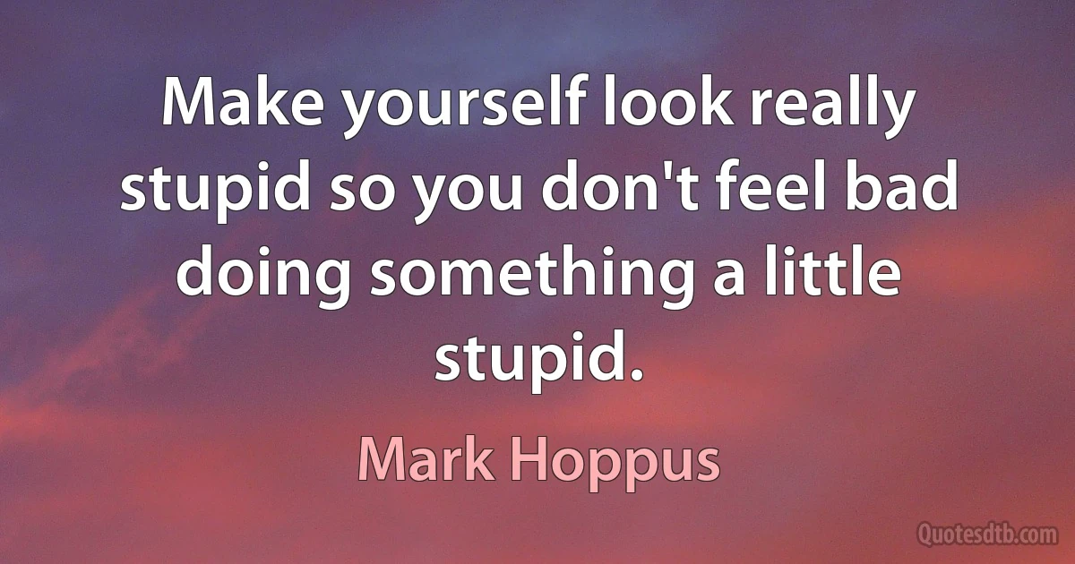 Make yourself look really stupid so you don't feel bad doing something a little stupid. (Mark Hoppus)