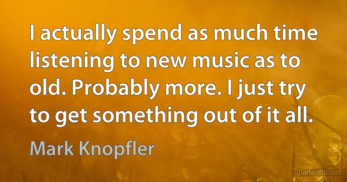 I actually spend as much time listening to new music as to old. Probably more. I just try to get something out of it all. (Mark Knopfler)