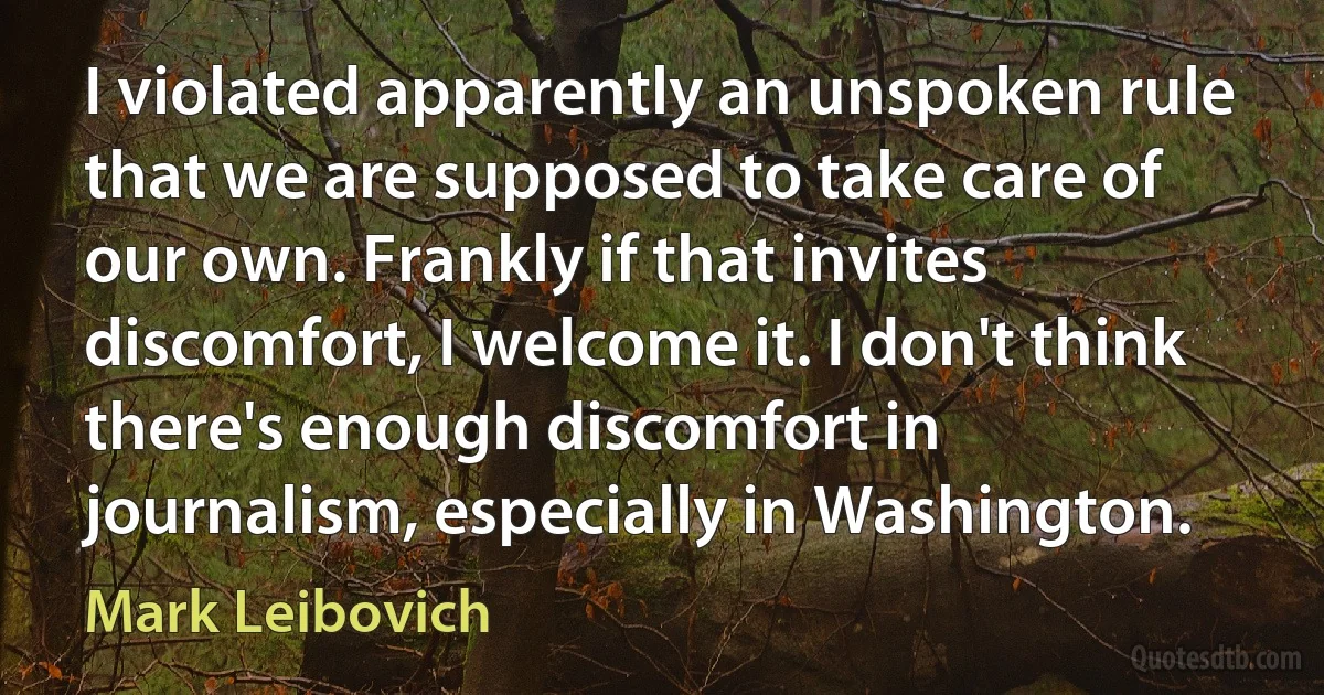 I violated apparently an unspoken rule that we are supposed to take care of our own. Frankly if that invites discomfort, I welcome it. I don't think there's enough discomfort in journalism, especially in Washington. (Mark Leibovich)