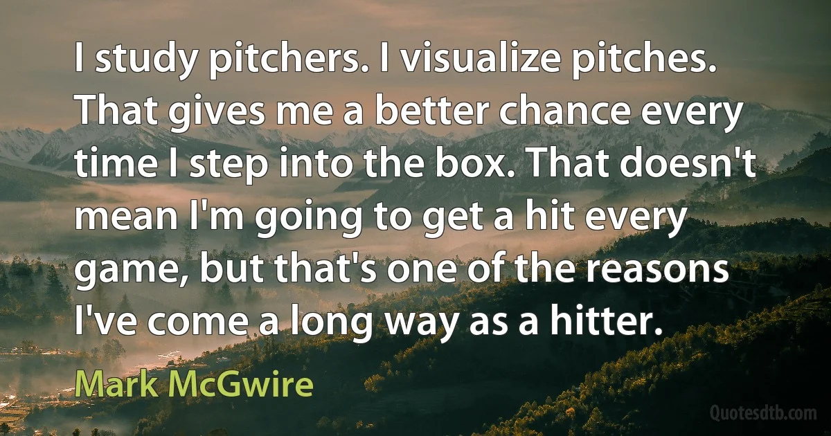 I study pitchers. I visualize pitches. That gives me a better chance every time I step into the box. That doesn't mean I'm going to get a hit every game, but that's one of the reasons I've come a long way as a hitter. (Mark McGwire)