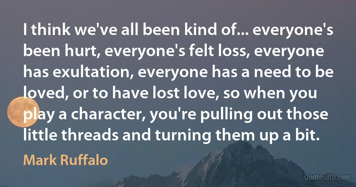 I think we've all been kind of... everyone's been hurt, everyone's felt loss, everyone has exultation, everyone has a need to be loved, or to have lost love, so when you play a character, you're pulling out those little threads and turning them up a bit. (Mark Ruffalo)