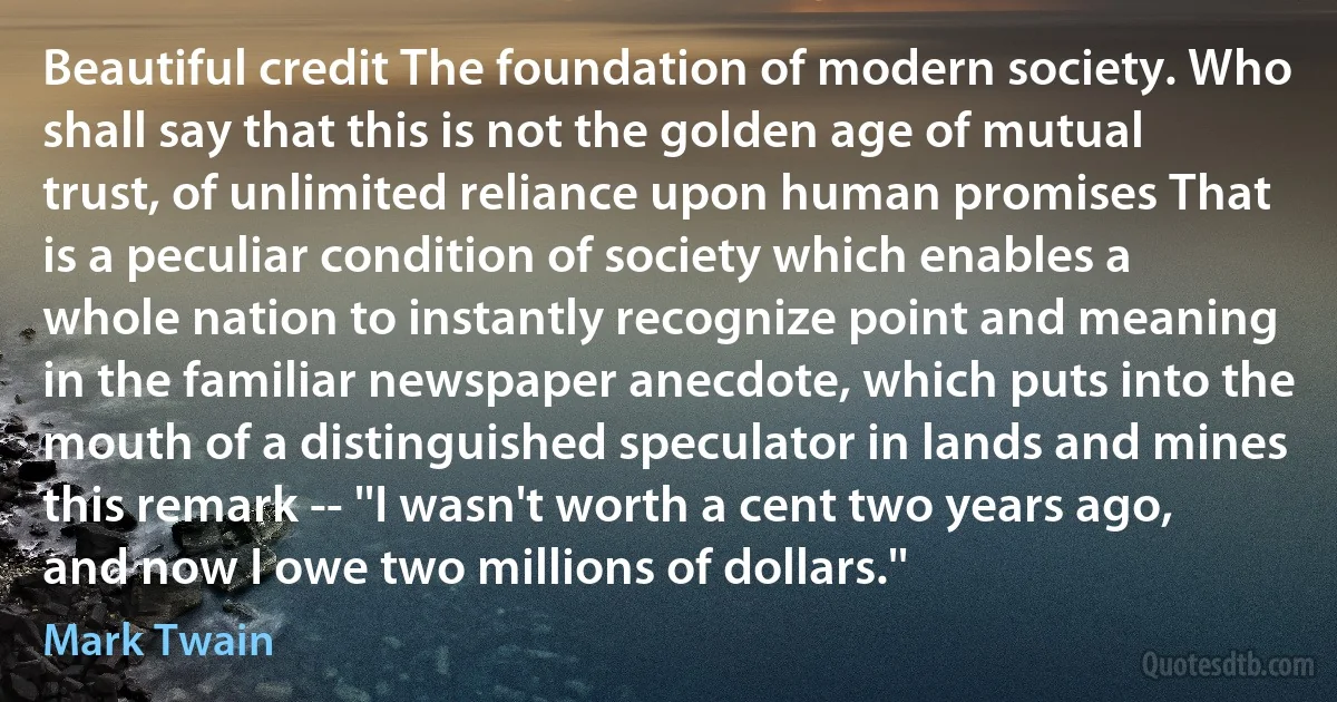 Beautiful credit The foundation of modern society. Who shall say that this is not the golden age of mutual trust, of unlimited reliance upon human promises That is a peculiar condition of society which enables a whole nation to instantly recognize point and meaning in the familiar newspaper anecdote, which puts into the mouth of a distinguished speculator in lands and mines this remark -- ''I wasn't worth a cent two years ago, and now I owe two millions of dollars.'' (Mark Twain)