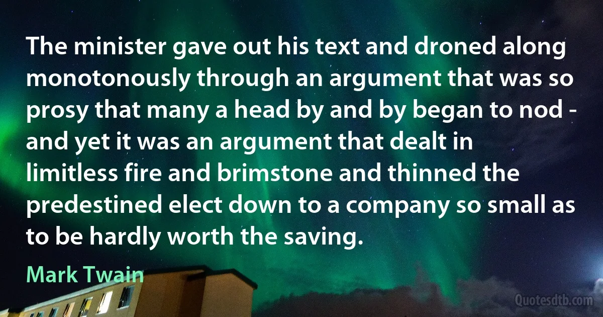 The minister gave out his text and droned along monotonously through an argument that was so prosy that many a head by and by began to nod - and yet it was an argument that dealt in limitless fire and brimstone and thinned the predestined elect down to a company so small as to be hardly worth the saving. (Mark Twain)