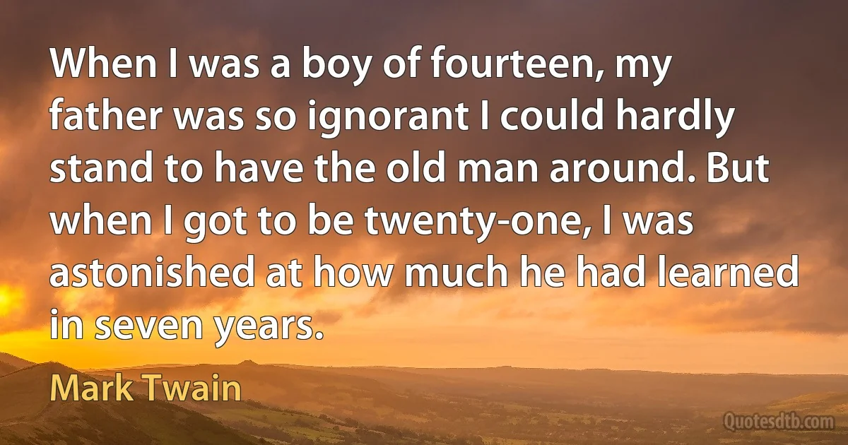 When I was a boy of fourteen, my father was so ignorant I could hardly stand to have the old man around. But when I got to be twenty-one, I was astonished at how much he had learned in seven years. (Mark Twain)