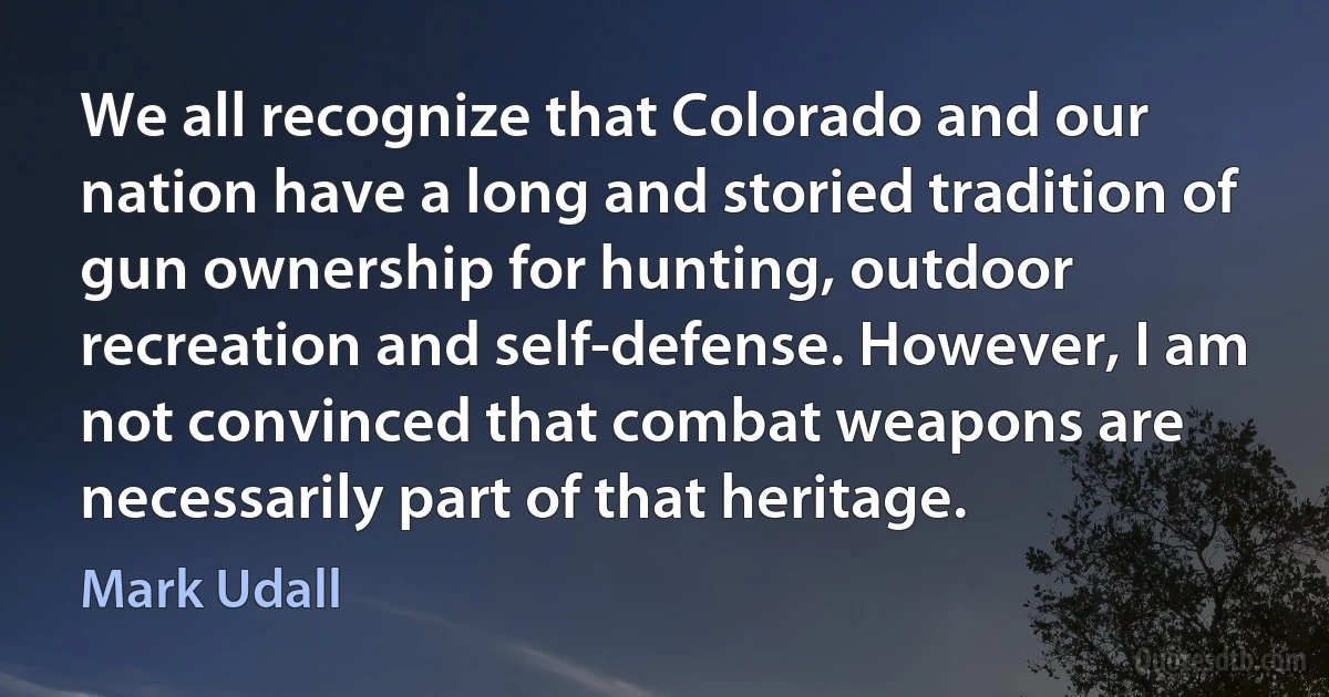 We all recognize that Colorado and our nation have a long and storied tradition of gun ownership for hunting, outdoor recreation and self-defense. However, I am not convinced that combat weapons are necessarily part of that heritage. (Mark Udall)