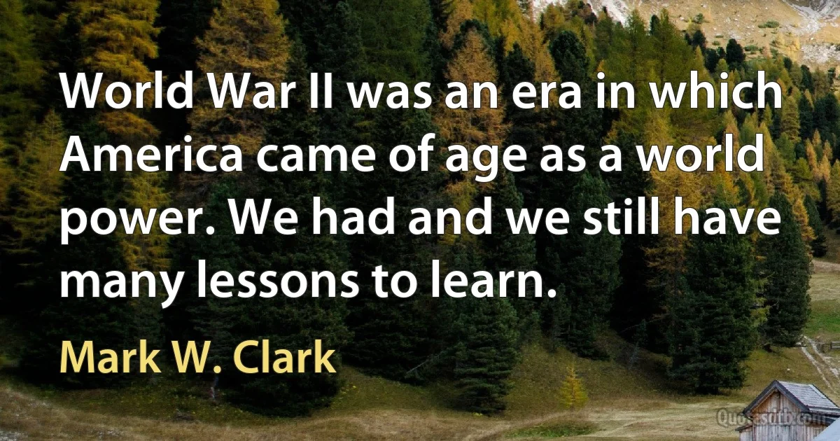 World War II was an era in which America came of age as a world power. We had and we still have many lessons to learn. (Mark W. Clark)