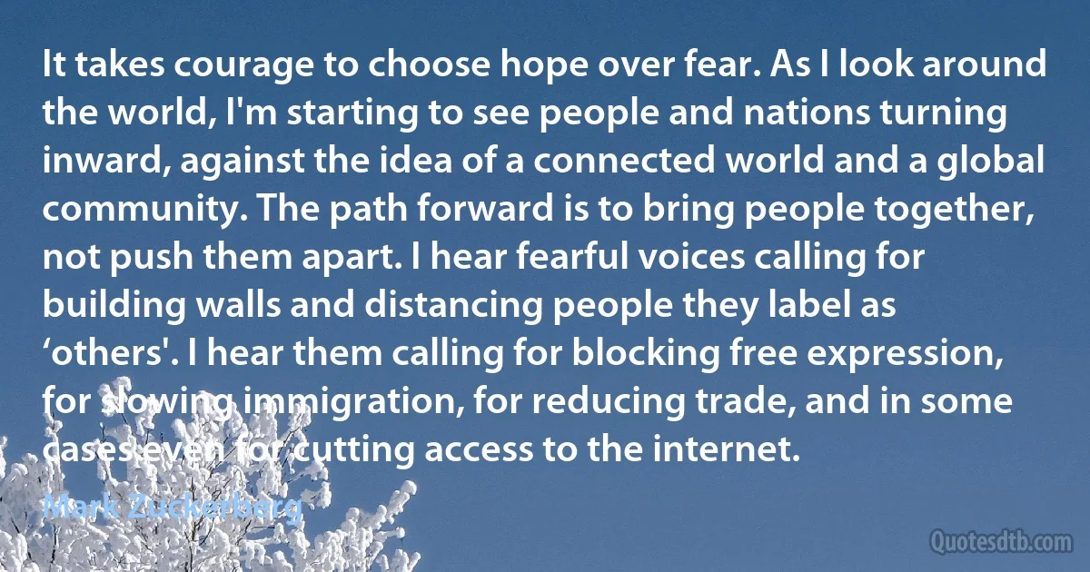 It takes courage to choose hope over fear. As I look around the world, I'm starting to see people and nations turning inward, against the idea of a connected world and a global community. The path forward is to bring people together, not push them apart. I hear fearful voices calling for building walls and distancing people they label as ‘others'. I hear them calling for blocking free expression, for slowing immigration, for reducing trade, and in some cases even for cutting access to the internet. (Mark Zuckerberg)