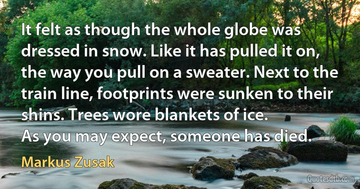 It felt as though the whole globe was dressed in snow. Like it has pulled it on, the way you pull on a sweater. Next to the train line, footprints were sunken to their shins. Trees wore blankets of ice.
As you may expect, someone has died. (Markus Zusak)