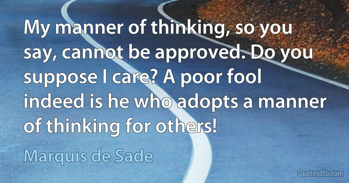 My manner of thinking, so you say, cannot be approved. Do you suppose I care? A poor fool indeed is he who adopts a manner of thinking for others! (Marquis de Sade)