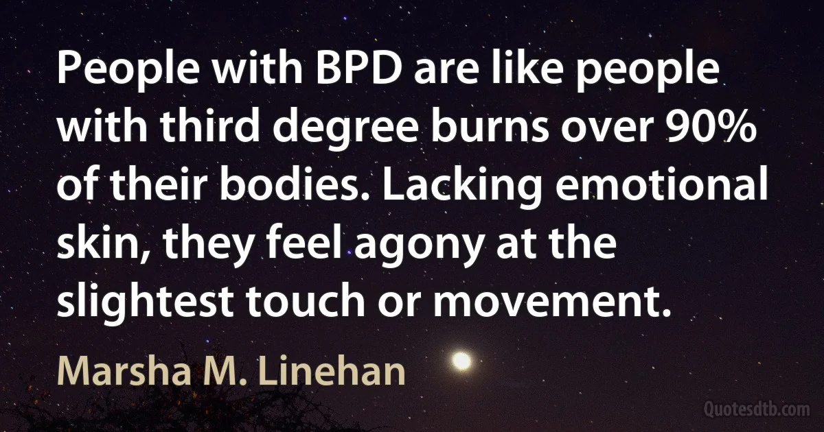 People with BPD are like people with third degree burns over 90% of their bodies. Lacking emotional skin, they feel agony at the slightest touch or movement. (Marsha M. Linehan)