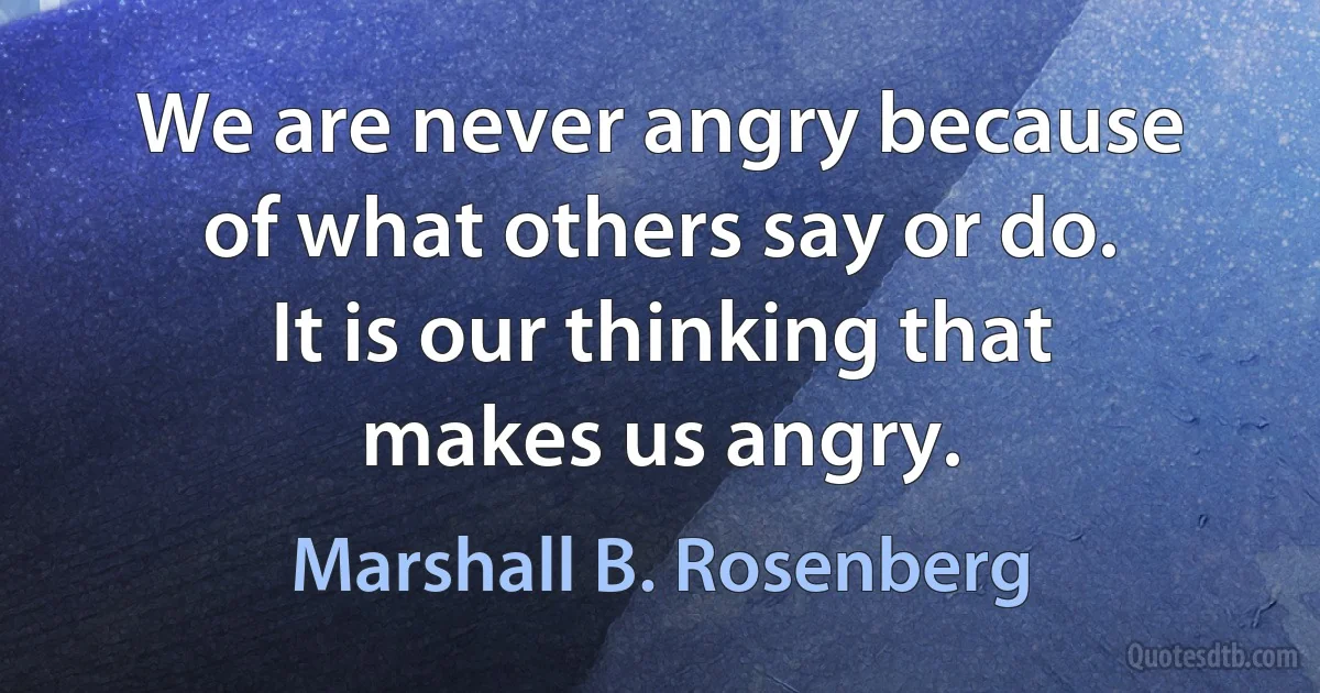 We are never angry because of what others say or do. It is our thinking that makes us angry. (Marshall B. Rosenberg)