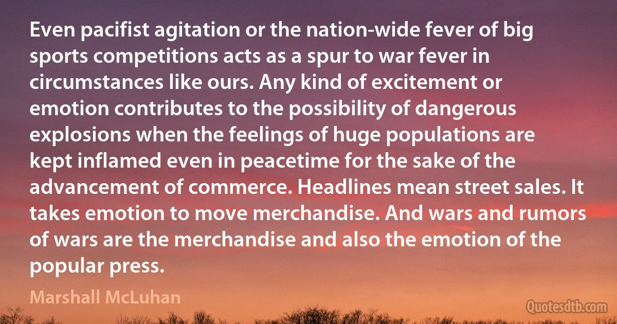 Even pacifist agitation or the nation-wide fever of big sports competitions acts as a spur to war fever in circumstances like ours. Any kind of excitement or emotion contributes to the possibility of dangerous explosions when the feelings of huge populations are kept inflamed even in peacetime for the sake of the advancement of commerce. Headlines mean street sales. It takes emotion to move merchandise. And wars and rumors of wars are the merchandise and also the emotion of the popular press. (Marshall McLuhan)