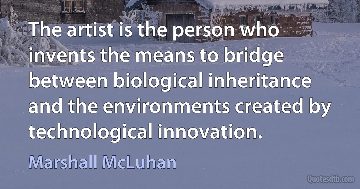 The artist is the person who invents the means to bridge between biological inheritance and the environments created by technological innovation. (Marshall McLuhan)