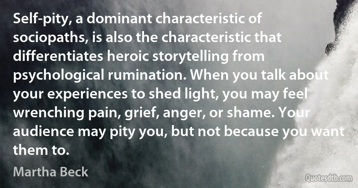 Self-pity, a dominant characteristic of sociopaths, is also the characteristic that differentiates heroic storytelling from psychological rumination. When you talk about your experiences to shed light, you may feel wrenching pain, grief, anger, or shame. Your audience may pity you, but not because you want them to. (Martha Beck)