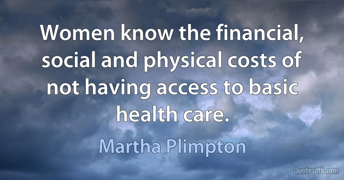 Women know the financial, social and physical costs of not having access to basic health care. (Martha Plimpton)