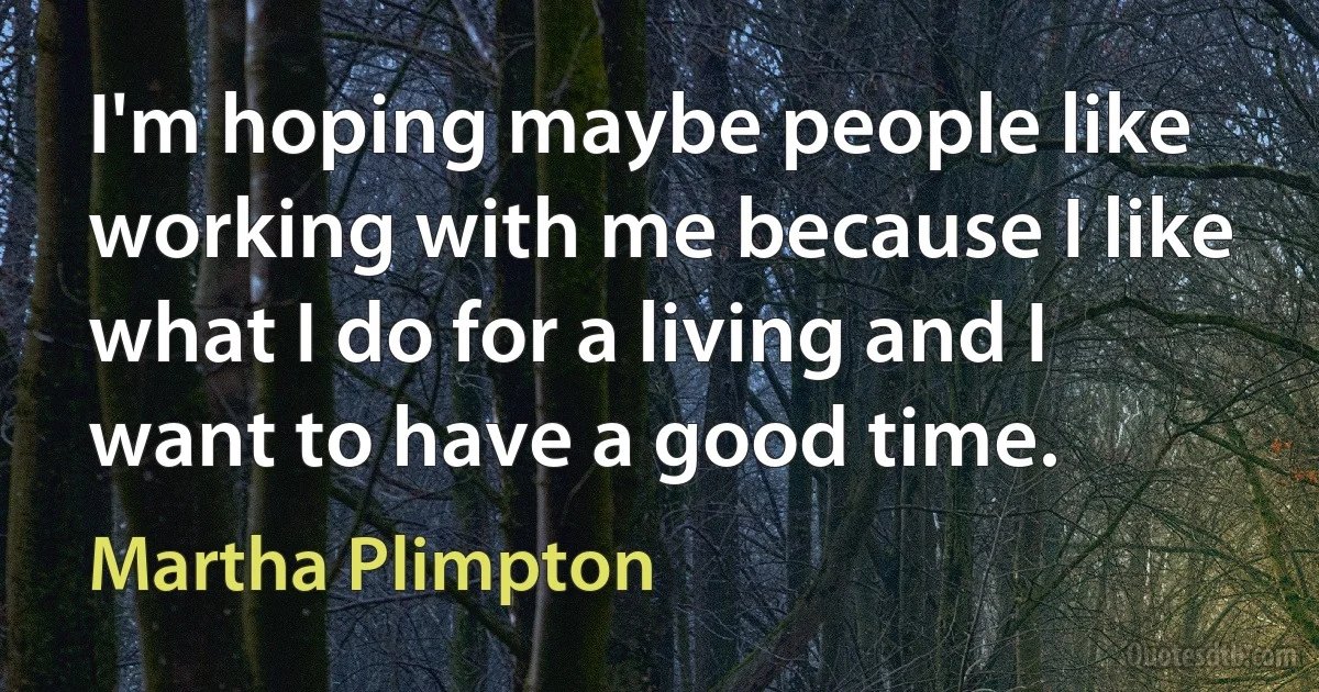 I'm hoping maybe people like working with me because I like what I do for a living and I want to have a good time. (Martha Plimpton)