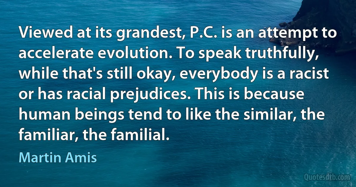 Viewed at its grandest, P.C. is an attempt to accelerate evolution. To speak truthfully, while that's still okay, everybody is a racist or has racial prejudices. This is because human beings tend to like the similar, the familiar, the familial. (Martin Amis)