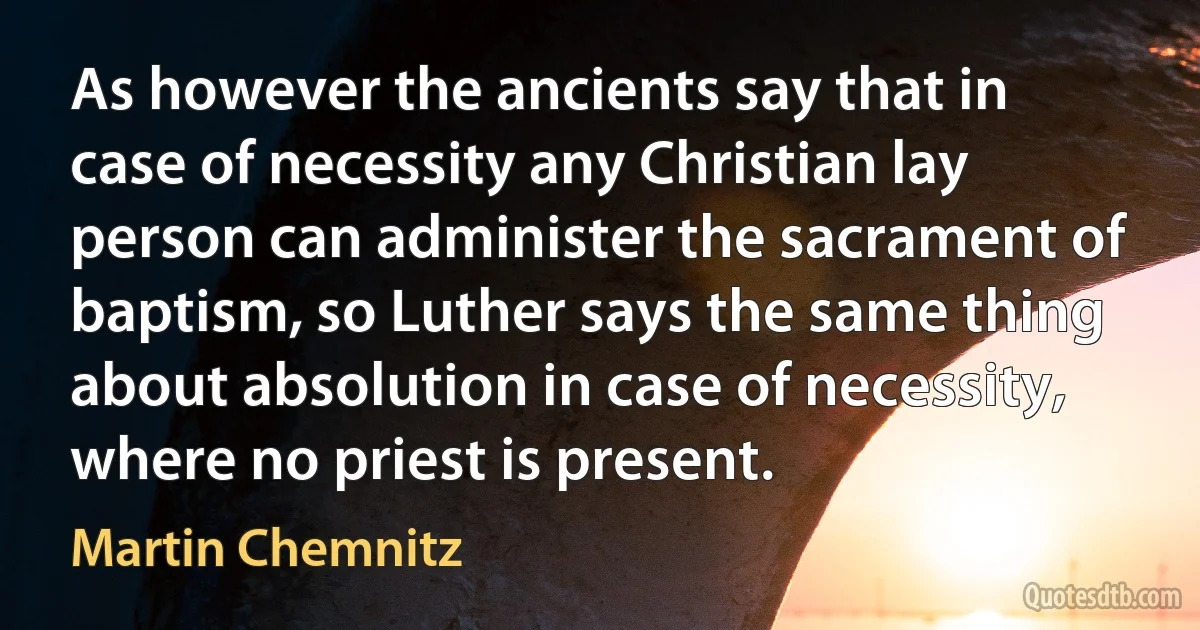 As however the ancients say that in case of necessity any Christian lay person can administer the sacrament of baptism, so Luther says the same thing about absolution in case of necessity, where no priest is present. (Martin Chemnitz)