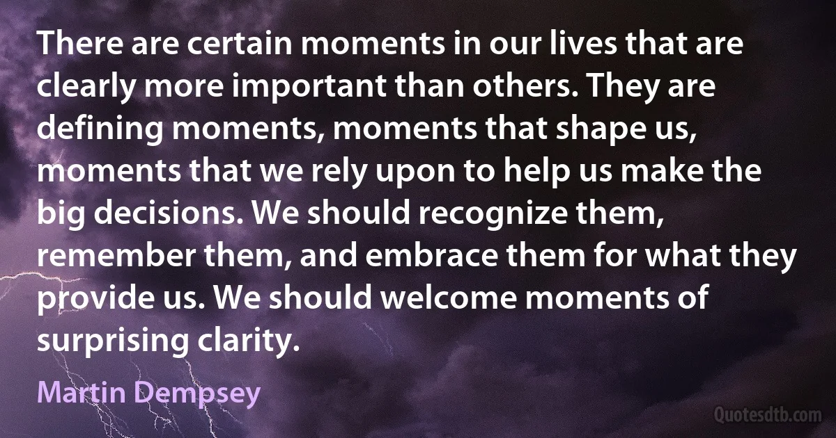 There are certain moments in our lives that are clearly more important than others. They are defining moments, moments that shape us, moments that we rely upon to help us make the big decisions. We should recognize them, remember them, and embrace them for what they provide us. We should welcome moments of surprising clarity. (Martin Dempsey)