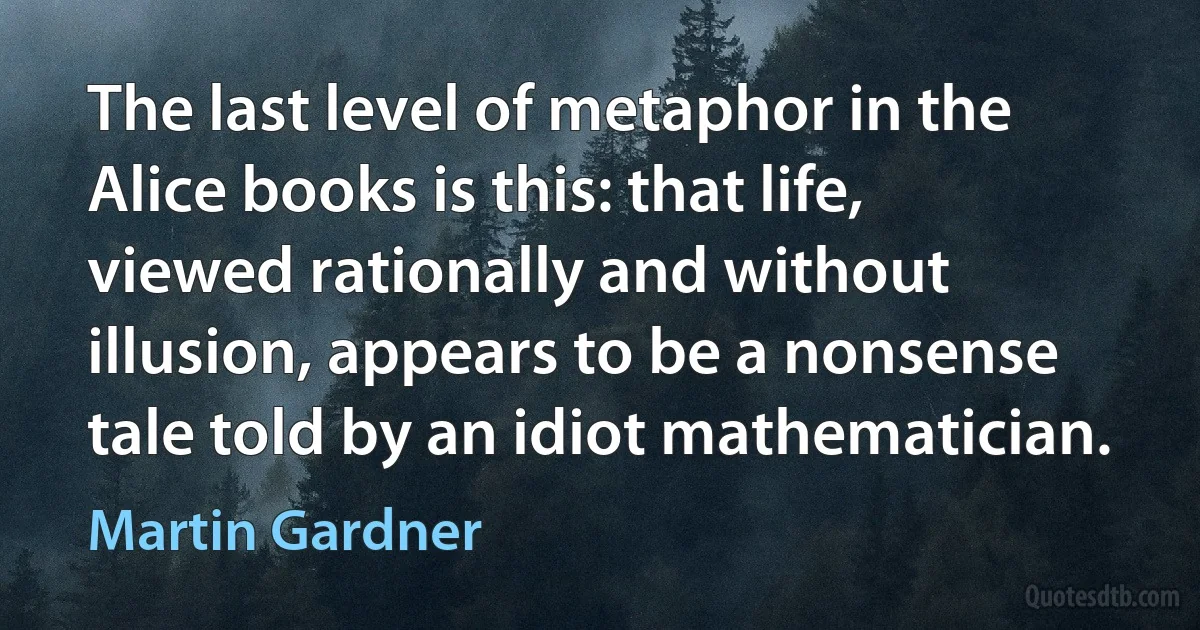 The last level of metaphor in the Alice books is this: that life, viewed rationally and without illusion, appears to be a nonsense tale told by an idiot mathematician. (Martin Gardner)