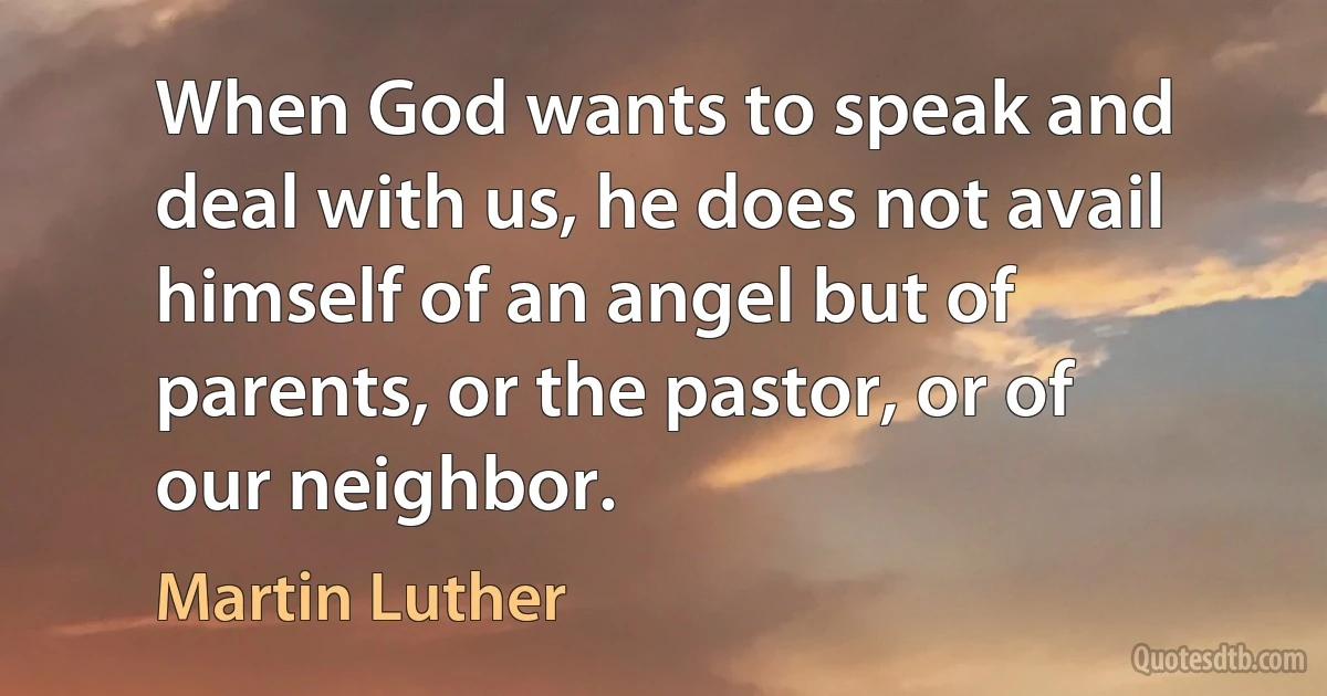 When God wants to speak and deal with us, he does not avail himself of an angel but of parents, or the pastor, or of our neighbor. (Martin Luther)