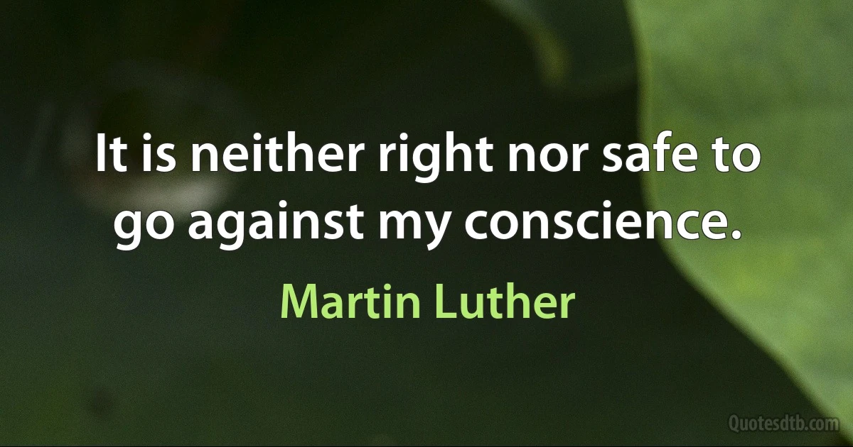 It is neither right nor safe to go against my conscience. (Martin Luther)