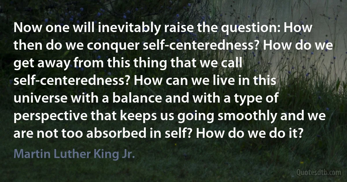 Now one will inevitably raise the question: How then do we conquer self-centeredness? How do we get away from this thing that we call self-centeredness? How can we live in this universe with a balance and with a type of perspective that keeps us going smoothly and we are not too absorbed in self? How do we do it? (Martin Luther King Jr.)