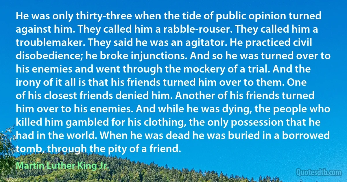 He was only thirty-three when the tide of public opinion turned against him. They called him a rabble-rouser. They called him a troublemaker. They said he was an agitator. He practiced civil disobedience; he broke injunctions. And so he was turned over to his enemies and went through the mockery of a trial. And the irony of it all is that his friends turned him over to them. One of his closest friends denied him. Another of his friends turned him over to his enemies. And while he was dying, the people who killed him gambled for his clothing, the only possession that he had in the world. When he was dead he was buried in a borrowed tomb, through the pity of a friend. (Martin Luther King Jr.)