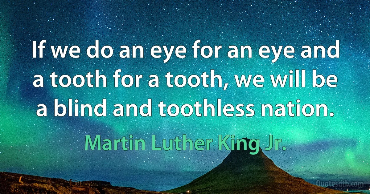 If we do an eye for an eye and a tooth for a tooth, we will be a blind and toothless nation. (Martin Luther King Jr.)