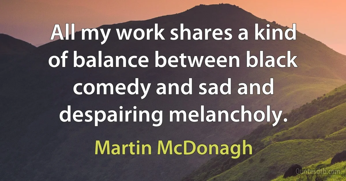 All my work shares a kind of balance between black comedy and sad and despairing melancholy. (Martin McDonagh)