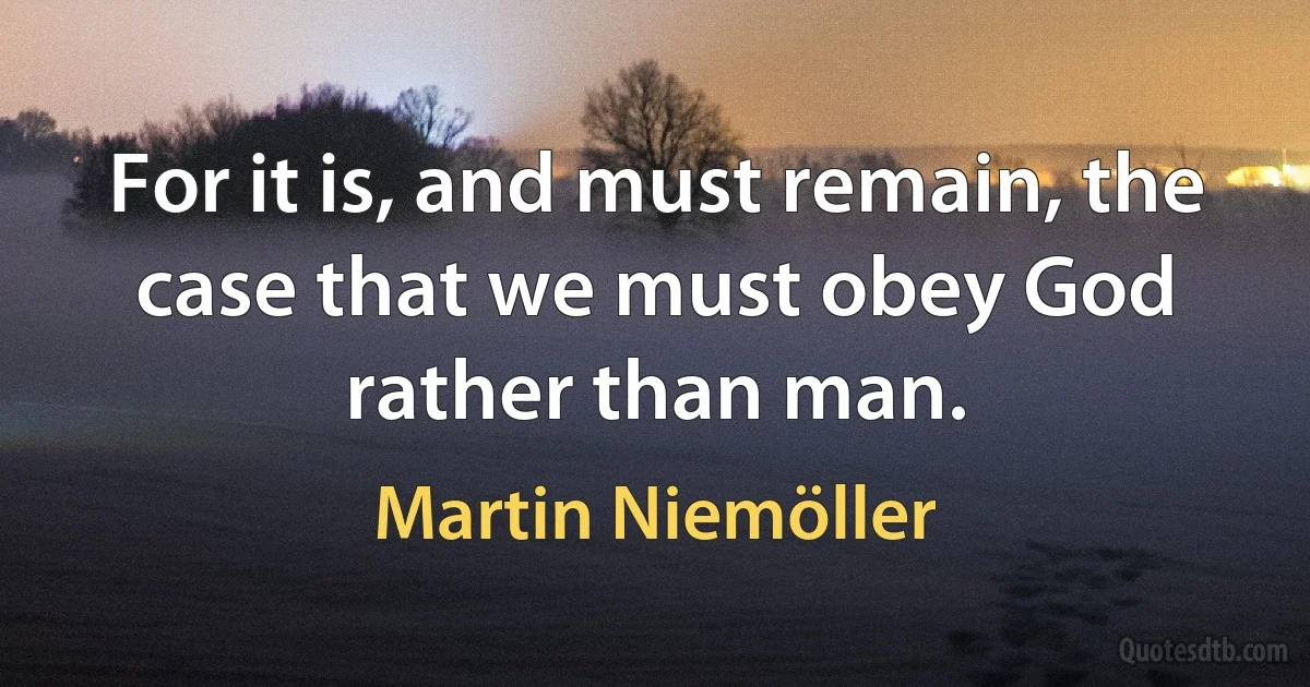 For it is, and must remain, the case that we must obey God rather than man. (Martin Niemöller)